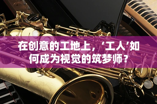 在创意的工地上，‘工人’如何成为视觉的筑梦师？