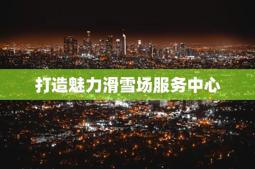 打造魅力滑雪场服务中心