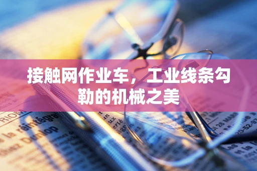 接触网作业车，工业线条勾勒的机械之美