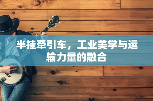 半挂牵引车，工业美学与运输力量的融合
