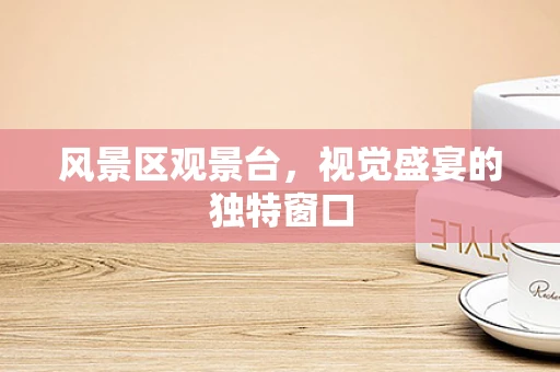 风景区观景台，视觉盛宴的独特窗口