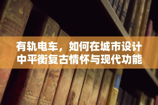 有轨电车，如何在城市设计中平衡复古情怀与现代功能？