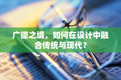 广德之境，如何在设计中融合传统与现代？