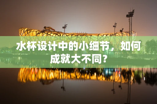 水杯设计中的小细节，如何成就大不同？