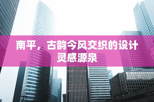 南平，古韵今风交织的设计灵感源泉