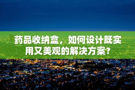 药品收纳盒，如何设计既实用又美观的解决方案？