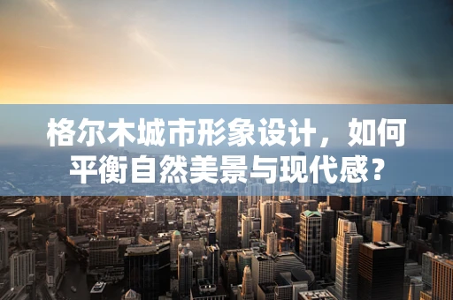 格尔木城市形象设计，如何平衡自然美景与现代感？