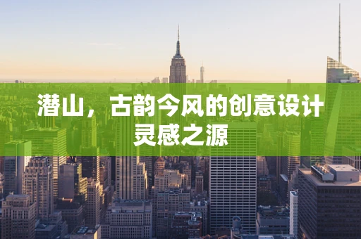 潜山，古韵今风的创意设计灵感之源