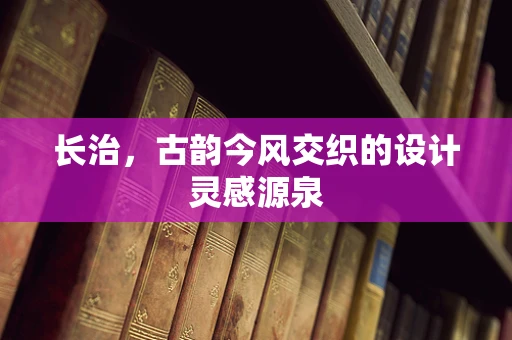 长治，古韵今风交织的设计灵感源泉