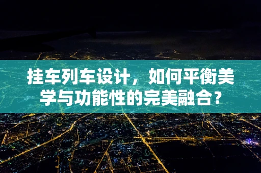 挂车列车设计，如何平衡美学与功能性的完美融合？