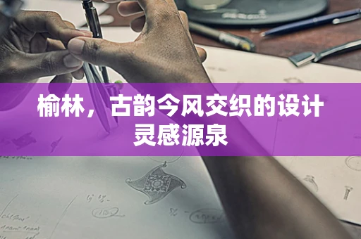 榆林，古韵今风交织的设计灵感源泉