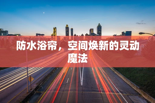 防水浴帘，空间焕新的灵动魔法