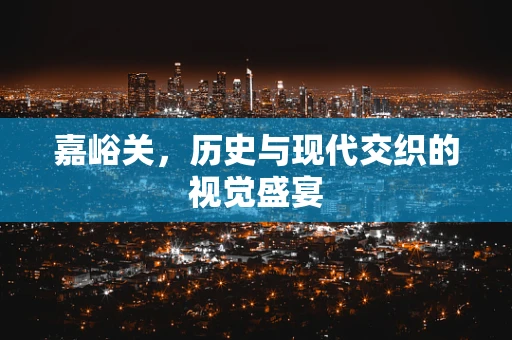 嘉峪关，历史与现代交织的视觉盛宴