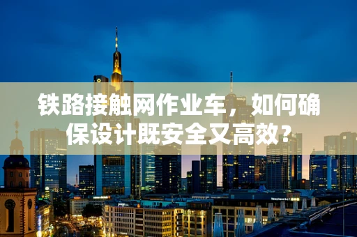 铁路接触网作业车，如何确保设计既安全又高效？