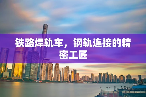 铁路焊轨车，钢轨连接的精密工匠