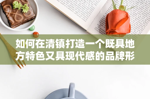 如何在清镇打造一个既具地方特色又具现代感的品牌形象？