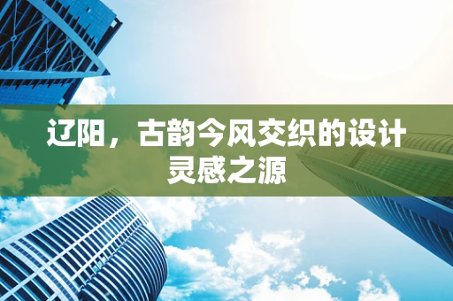辽阳，古韵今风交织的设计灵感之源