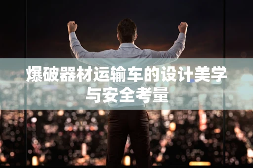 爆破器材运输车的设计美学与安全考量