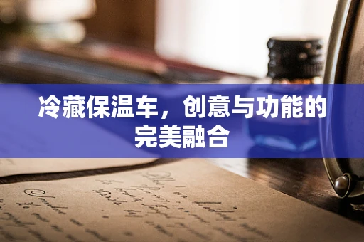 冷藏保温车，创意与功能的完美融合