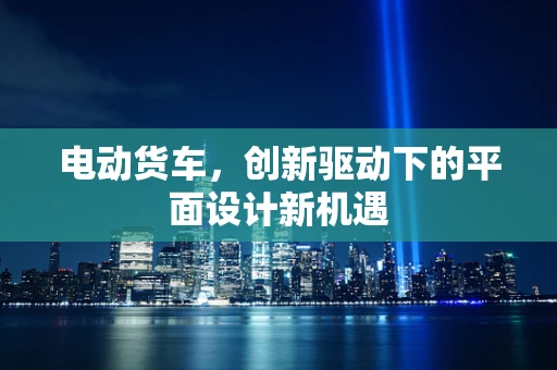 电动货车，创新驱动下的平面设计新机遇