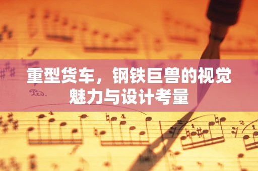 重型货车，钢铁巨兽的视觉魅力与设计考量