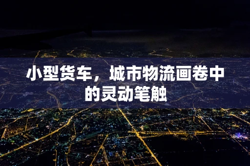 小型货车，城市物流画卷中的灵动笔触