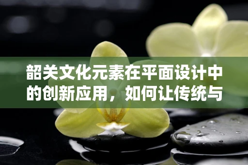 韶关文化元素在平面设计中的创新应用，如何让传统与现代和谐共生？