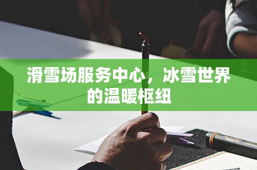 滑雪场服务中心，冰雪世界的温暖枢纽