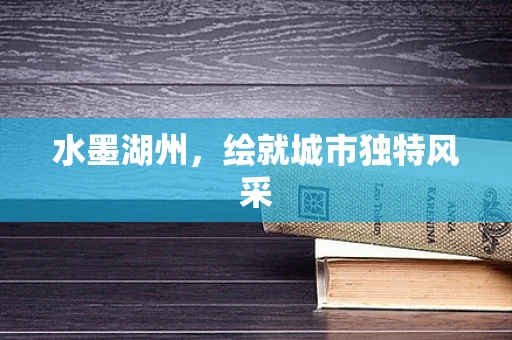 水墨湖州，绘就城市独特风采