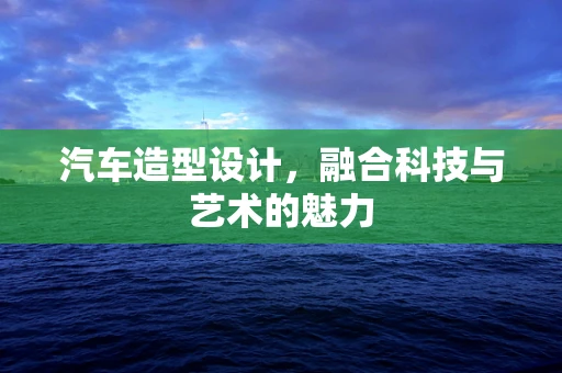 汽车造型设计，融合科技与艺术的魅力