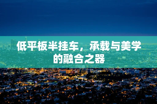 低平板半挂车，承载与美学的融合之器