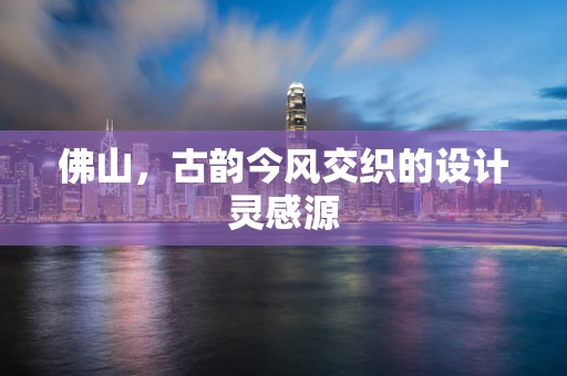 佛山，古韵今风交织的设计灵感源