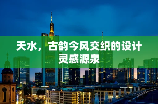天水，古韵今风交织的设计灵感源泉