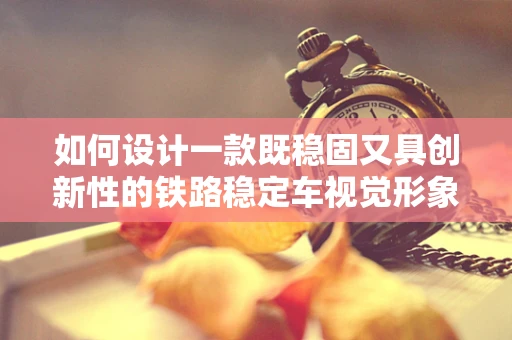 如何设计一款既稳固又具创新性的铁路稳定车视觉形象？