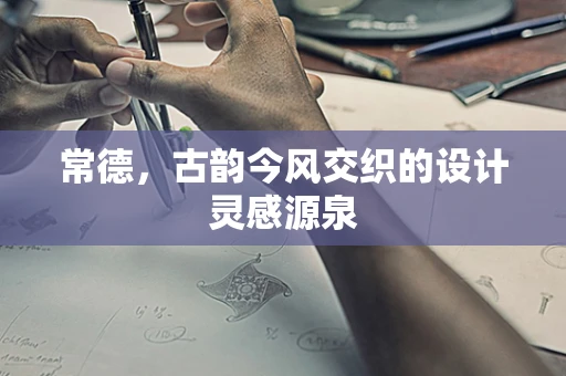 常德，古韵今风交织的设计灵感源泉