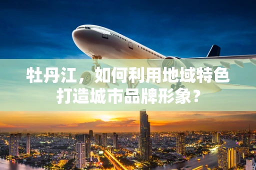 牡丹江，如何利用地域特色打造城市品牌形象？