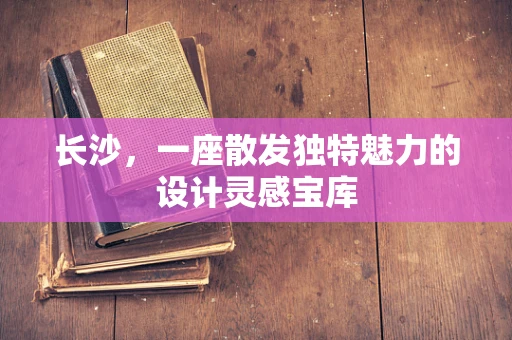 长沙，一座散发独特魅力的设计灵感宝库