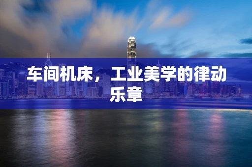 车间机床，工业美学的律动乐章