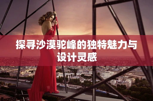 探寻沙漠驼峰的独特魅力与设计灵感