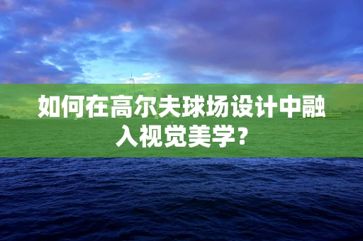如何在高尔夫球场设计中融入视觉美学？