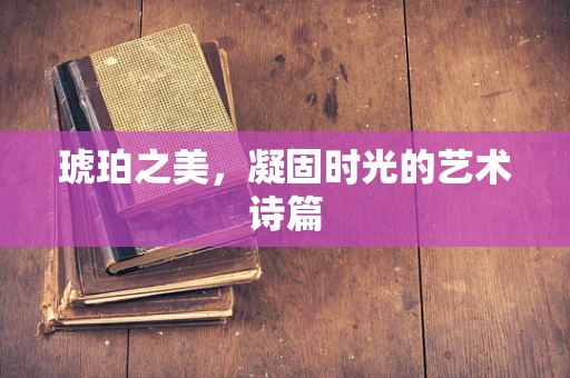 琥珀之美，凝固时光的艺术诗篇