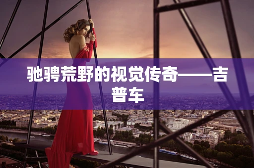 驰骋荒野的视觉传奇——吉普车