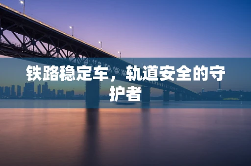 铁路稳定车，轨道安全的守护者