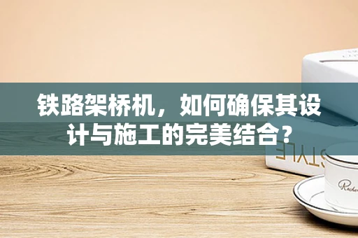 铁路架桥机，如何确保其设计与施工的完美结合？