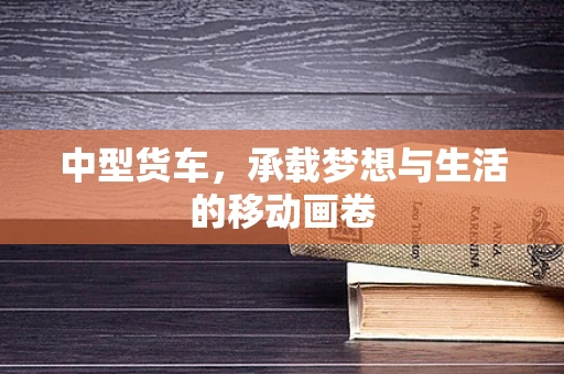 中型货车，承载梦想与生活的移动画卷