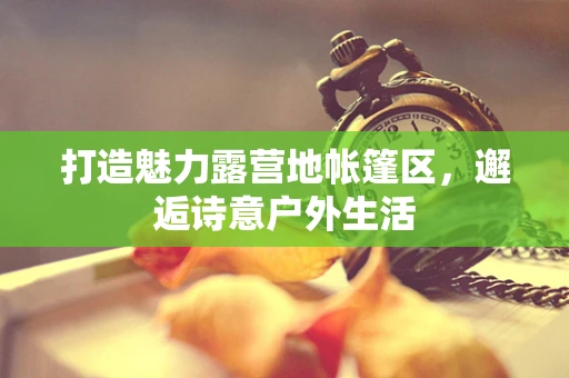 打造魅力露营地帐篷区，邂逅诗意户外生活