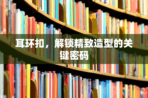 耳环扣，解锁精致造型的关键密码