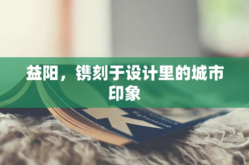 益阳，镌刻于设计里的城市印象