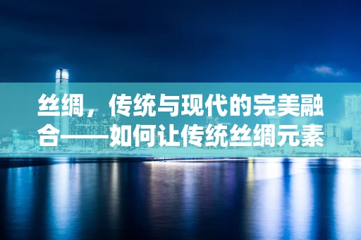 丝绸，传统与现代的完美融合——如何让传统丝绸元素在平面设计中焕发新生？