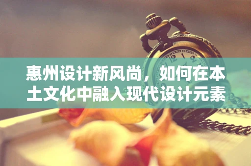 惠州设计新风尚，如何在本土文化中融入现代设计元素？